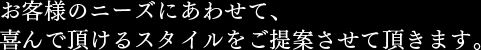 お客様のニーズにあわせて、喜んで頂けるスタイルをご提案させて頂きます。