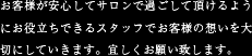 お客様が安心してサロンで過ごしていただけるようにお役立ちできるスタッフでお客様の想いを大切にしていきます。宜しくお願い致します。